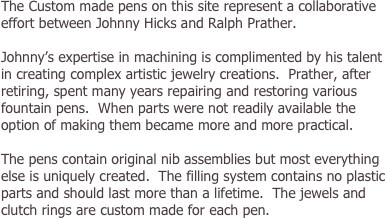 The Custom made pens on this site represent a collaborative effort between Johnny Hicks and Ralph Prather.Johnny’s expertise in machining is complimented by his talent in creating complex artistic jewelry creations.  Prather, after retiring, spent many years repairing and restoring various fountain pens.  When parts were not readily available the option of making them became more and more practical.  The pens contain original nib assemblies but most everything else is uniquely created.  The filling system contains no plastic parts and should last more than a lifetime.  The jewels and clutch rings are custom made for each pen. 