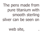 The pens made from pure titanium with smooth sterling silver can be seen on Mike McConnells web site, WetInc.      